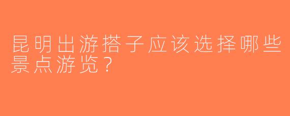 昆明出游搭子应该选择哪些景点游览？