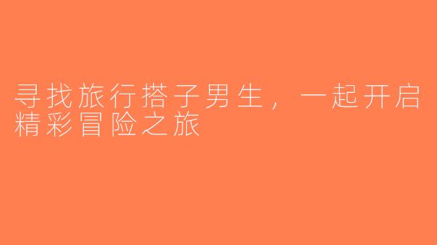 寻找旅行搭子男生，一起开启精彩冒险之旅
