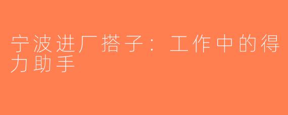 宁波进厂搭子：工作中的得力助手
