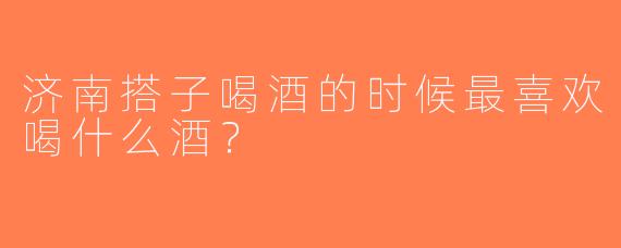 济南搭子喝酒的时候最喜欢喝什么酒？