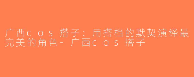 广西cos搭子：用搭档的默契演绎最完美的角色-广西cos搭子