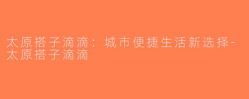 太原搭子滴滴：城市便捷生活新选择-太原搭子滴滴
