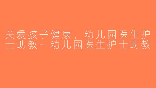 关爱孩子健康，幼儿园医生护士助教-幼儿园医生护士助教