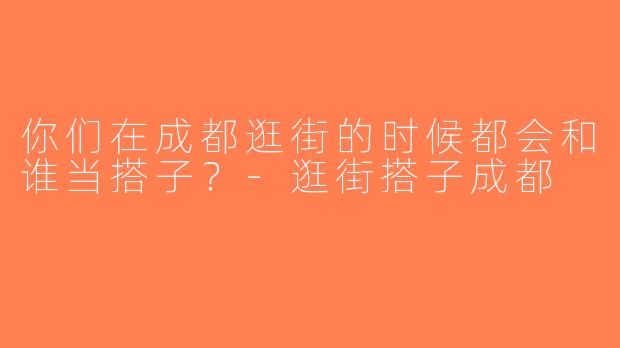 你们在成都逛街的时候都会和谁当搭子？-逛街搭子成都