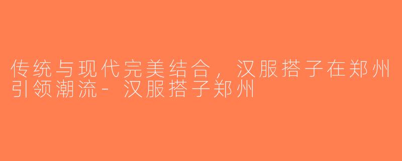 传统与现代完美结合，汉服搭子在郑州引领潮流-汉服搭子郑州