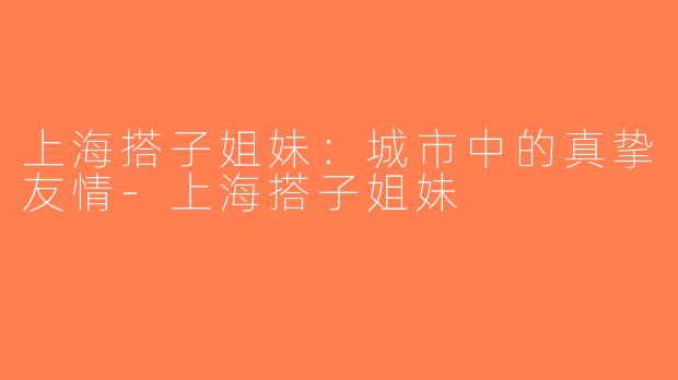 上海搭子姐妹：城市中的真挚友情-上海搭子姐妹