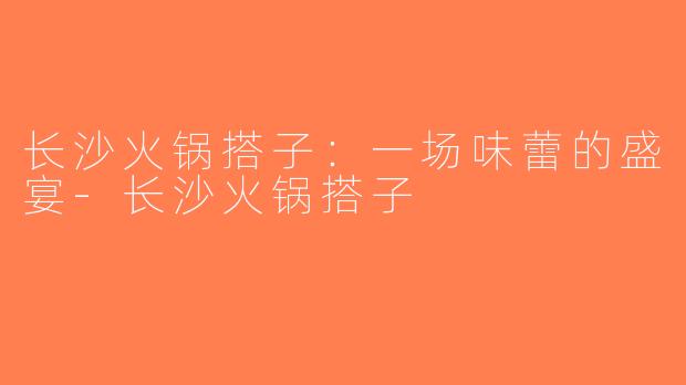 长沙火锅搭子：一场味蕾的盛宴-长沙火锅搭子