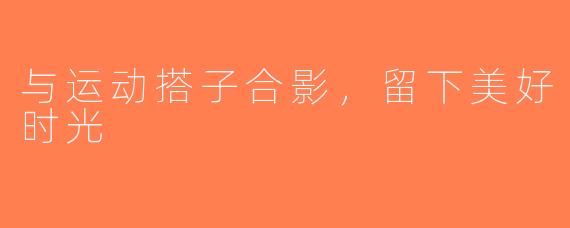 与运动搭子合影，留下美好时光