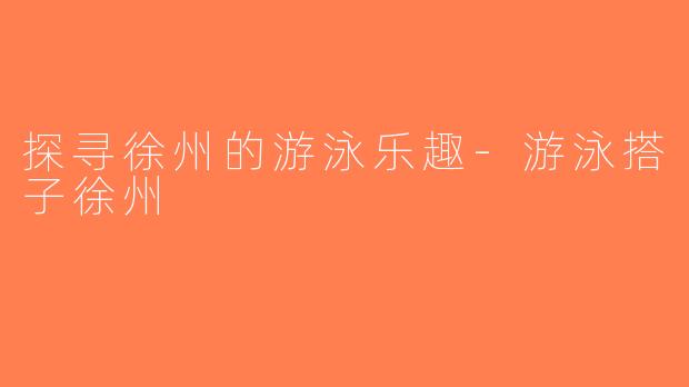 探寻徐州的游泳乐趣-游泳搭子徐州