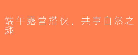 端午露营搭伙，共享自然之趣
