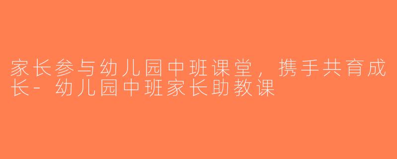 家长参与幼儿园中班课堂，携手共育成长-幼儿园中班家长助教课