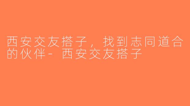 西安交友搭子，找到志同道合的伙伴-西安交友搭子