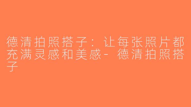 德清拍照搭子：让每张照片都充满灵感和美感-德清拍照搭子