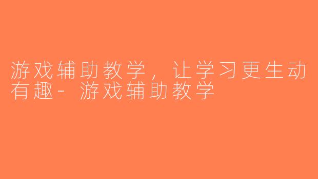 游戏辅助教学，让学习更生动有趣-游戏辅助教学