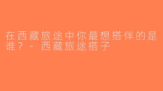 在西藏旅途中你最想搭伴的是谁？-西藏旅途搭子