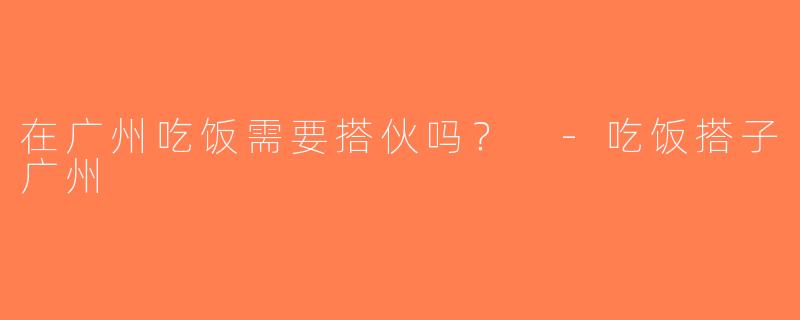 在广州吃饭需要搭伙吗？ -吃饭搭子广州