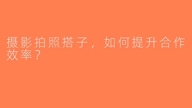 摄影拍照搭子，如何提升合作效率？