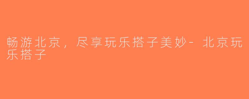 畅游北京，尽享玩乐搭子美妙-北京玩乐搭子