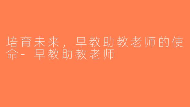 培育未来，早教助教老师的使命-早教助教老师