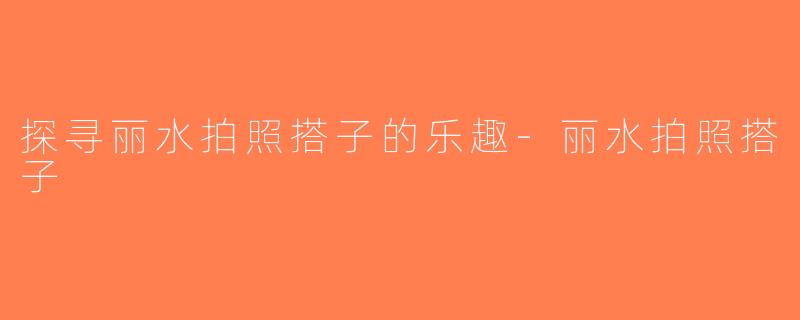 探寻丽水拍照搭子的乐趣-丽水拍照搭子