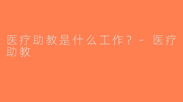 医疗助教是什么工作？-医疗助教