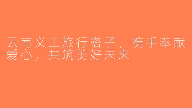 云南义工旅行搭子，携手奉献爱心，共筑美好未来