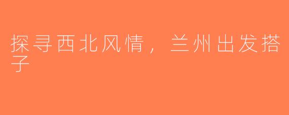 探寻西北风情，兰州出发搭子