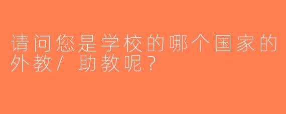 请问您是学校的哪个国家的外教/助教呢？