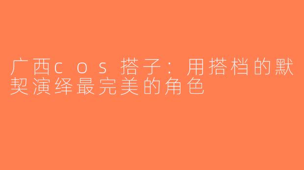 广西cos搭子：用搭档的默契演绎最完美的角色