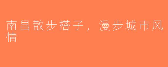 南昌散步搭子，漫步城市风情