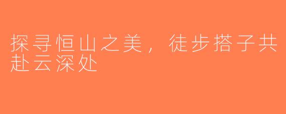探寻恒山之美，徒步搭子共赴云深处