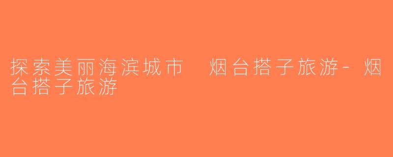 探索美丽海滨城市 烟台搭子旅游-烟台搭子旅游