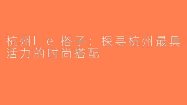 杭州le搭子：探寻杭州最具活力的时尚搭配