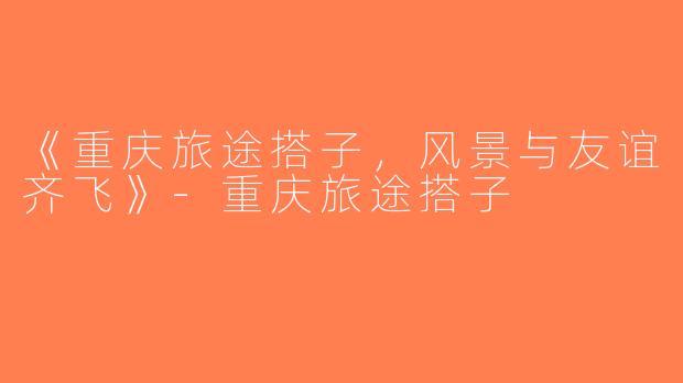 《重庆旅途搭子，风景与友谊齐飞》-重庆旅途搭子