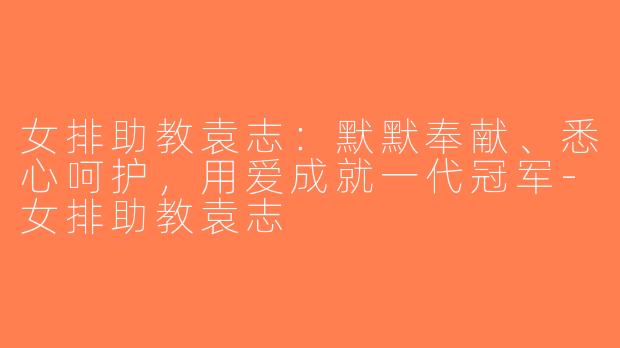 女排助教袁志：默默奉献、悉心呵护，用爱成就一代冠军-女排助教袁志