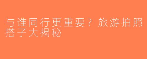 与谁同行更重要？旅游拍照搭子大揭秘