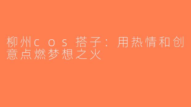 柳州cos搭子：用热情和创意点燃梦想之火