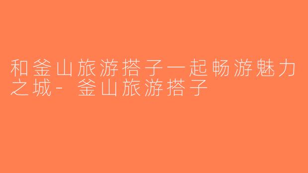 和釜山旅游搭子一起畅游魅力之城-釜山旅游搭子