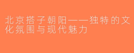 北京搭子朝阳——独特的文化氛围与现代魅力