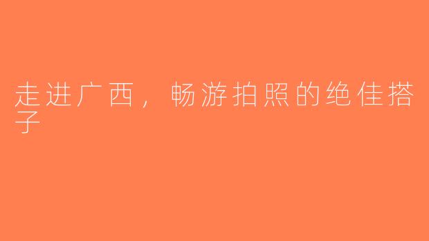 走进广西,畅游拍照的绝佳搭子