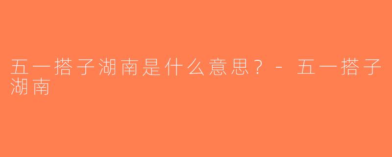 五一搭子湖南是什么意思？-五一搭子湖南