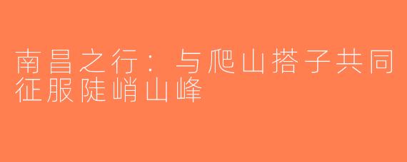 南昌之行：与爬山搭子共同征服陡峭山峰
