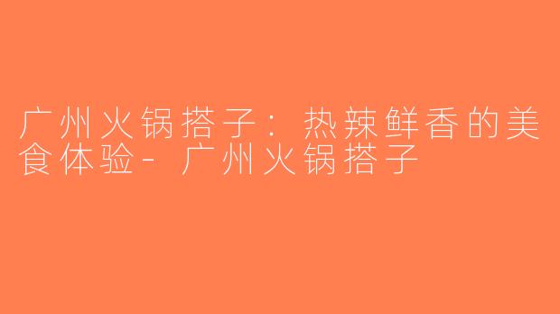 广州火锅搭子：热辣鲜香的美食体验-广州火锅搭子