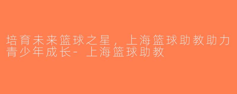 培育未来篮球之星，上海篮球助教助力青少年成长-上海篮球助教