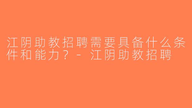 江阴助教招聘需要具备什么条件和能力？-江阴助教招聘