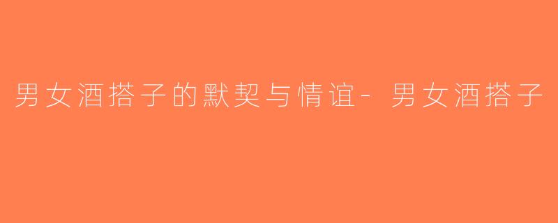 男女酒搭子的默契与情谊-男女酒搭子
