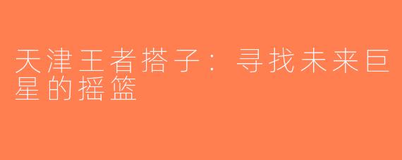 天津王者搭子：寻找未来巨星的摇篮