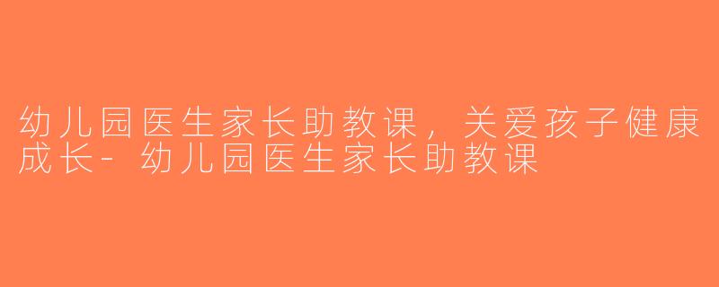 幼儿园医生家长助教课，关爱孩子健康成长-幼儿园医生家长助教课