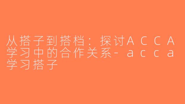 从搭子到搭档：探讨ACCA学习中的合作关系-acca学习搭子