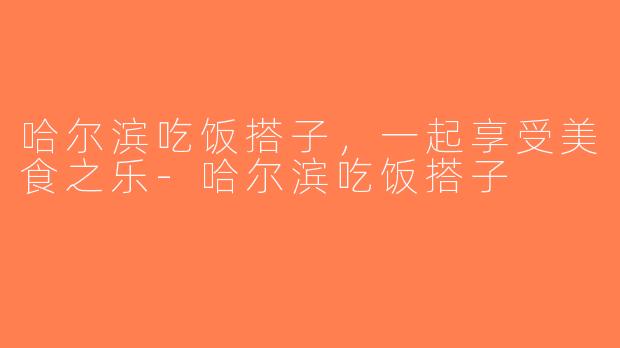 哈尔滨吃饭搭子，一起享受美食之乐-哈尔滨吃饭搭子